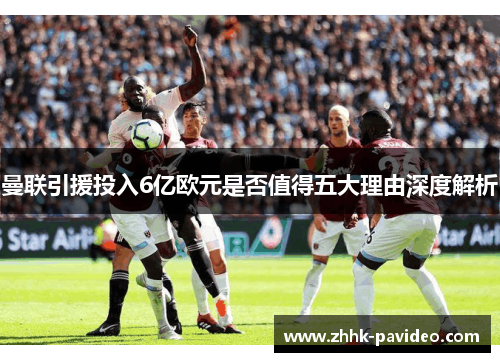 曼联引援投入6亿欧元是否值得五大理由深度解析