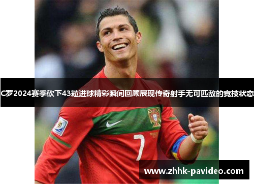 C罗2024赛季砍下43粒进球精彩瞬间回顾展现传奇射手无可匹敌的竞技状态