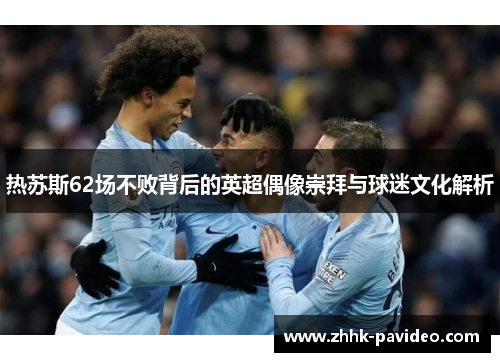 热苏斯62场不败背后的英超偶像崇拜与球迷文化解析