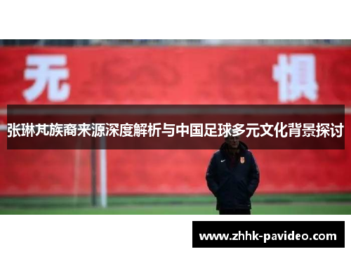 张琳芃族裔来源深度解析与中国足球多元文化背景探讨