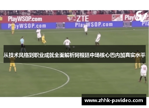 从技术风格到职业成就全面解析阿根廷中场核心巴内加真实水平