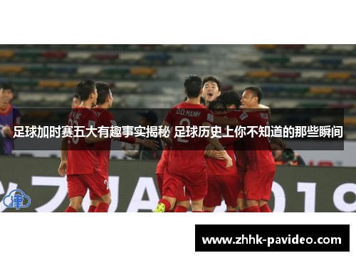 足球加时赛五大有趣事实揭秘 足球历史上你不知道的那些瞬间